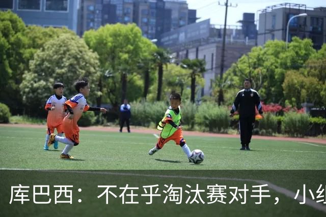 库巴西：不在乎淘汰赛对手，小组第一已达成目标，我们是低开高走